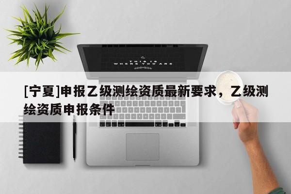 [寧夏]申報乙級測繪資質(zhì)最新要求，乙級測繪資質(zhì)申報條件