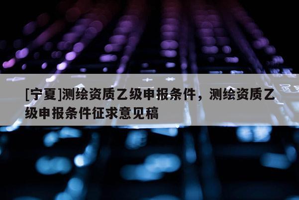 [寧夏]測繪資質(zhì)乙級(jí)申報(bào)條件，測繪資質(zhì)乙級(jí)申報(bào)條件征求意見稿