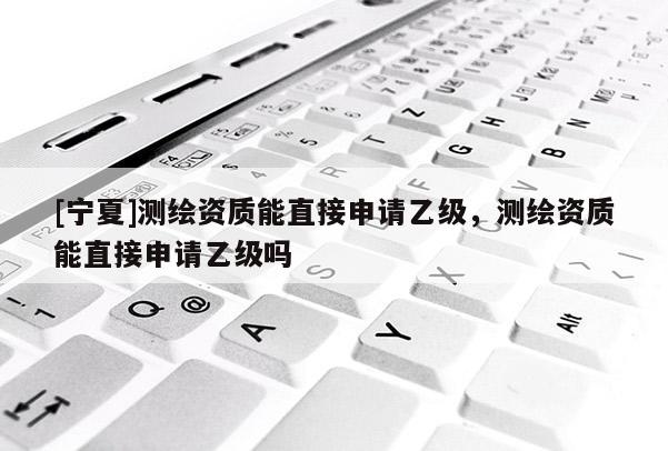 [寧夏]測繪資質(zhì)能直接申請乙級，測繪資質(zhì)能直接申請乙級嗎