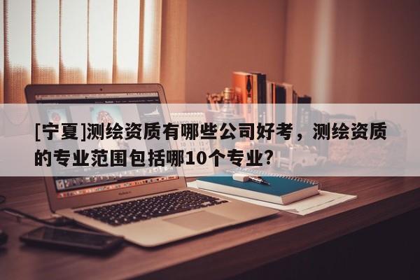 [寧夏]測繪資質(zhì)有哪些公司好考，測繪資質(zhì)的專業(yè)范圍包括哪10個專業(yè)?