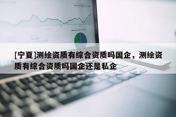 [寧夏]測(cè)繪資質(zhì)有綜合資質(zhì)嗎國(guó)企，測(cè)繪資質(zhì)有綜合資質(zhì)嗎國(guó)企還是私企