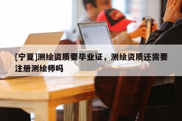 [寧夏]測(cè)繪資質(zhì)要畢業(yè)證，測(cè)繪資質(zhì)還需要注冊(cè)測(cè)繪師嗎