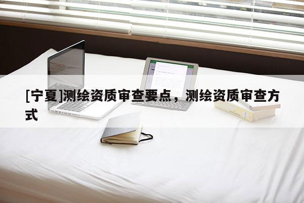 [寧夏]測(cè)繪資質(zhì)審查要點(diǎn)，測(cè)繪資質(zhì)審查方式