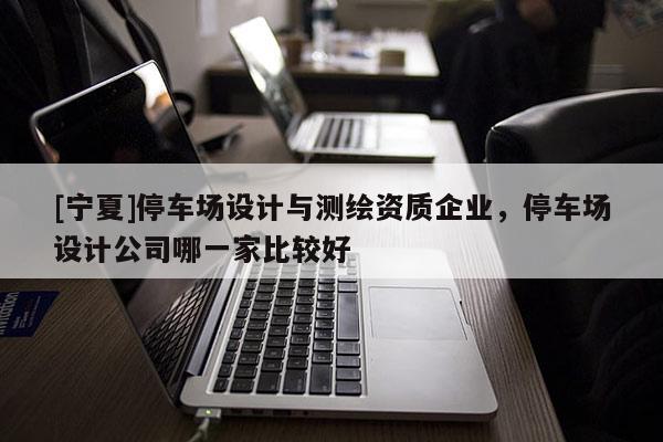 [寧夏]停車(chē)場(chǎng)設(shè)計(jì)與測(cè)繪資質(zhì)企業(yè)，停車(chē)場(chǎng)設(shè)計(jì)公司哪一家比較好