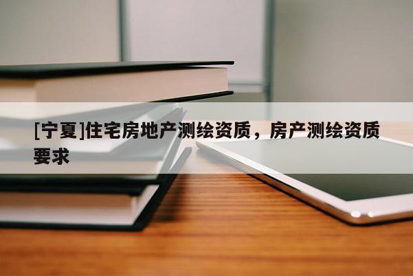 [寧夏]住宅房地產(chǎn)測(cè)繪資質(zhì)，房產(chǎn)測(cè)繪資質(zhì)要求