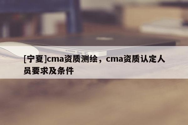 [寧夏]cma資質(zhì)測(cè)繪，cma資質(zhì)認(rèn)定人員要求及條件