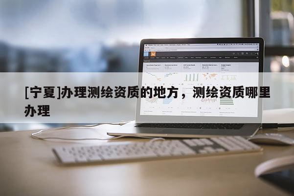 [寧夏]辦理測繪資質(zhì)的地方，測繪資質(zhì)哪里辦理