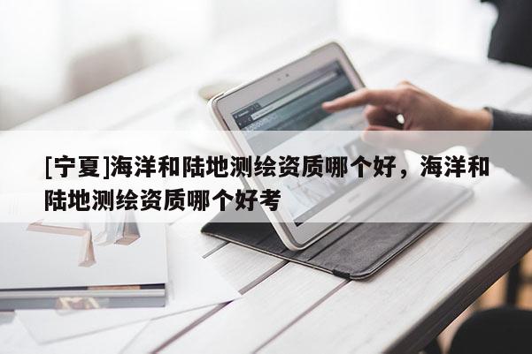 [寧夏]海洋和陸地測(cè)繪資質(zhì)哪個(gè)好，海洋和陸地測(cè)繪資質(zhì)哪個(gè)好考