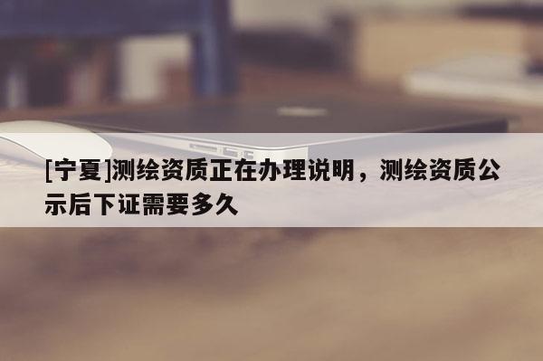 [寧夏]測繪資質(zhì)正在辦理說明，測繪資質(zhì)公示后下證需要多久