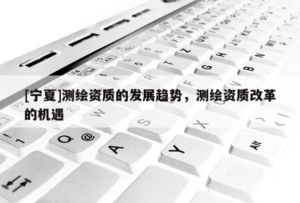 [寧夏]測繪資質的發(fā)展趨勢，測繪資質改革的機遇