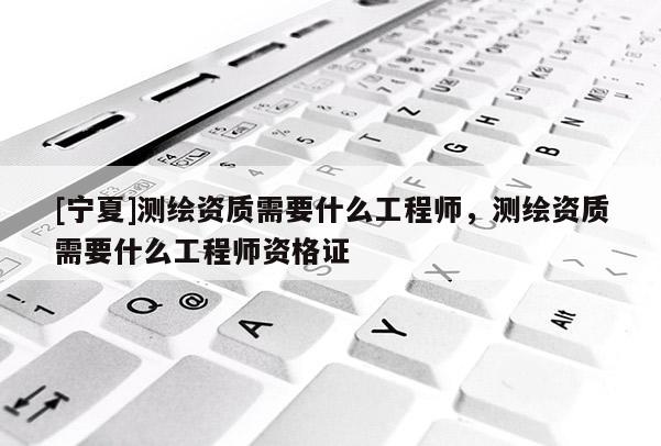 [寧夏]測(cè)繪資質(zhì)需要什么工程師，測(cè)繪資質(zhì)需要什么工程師資格證