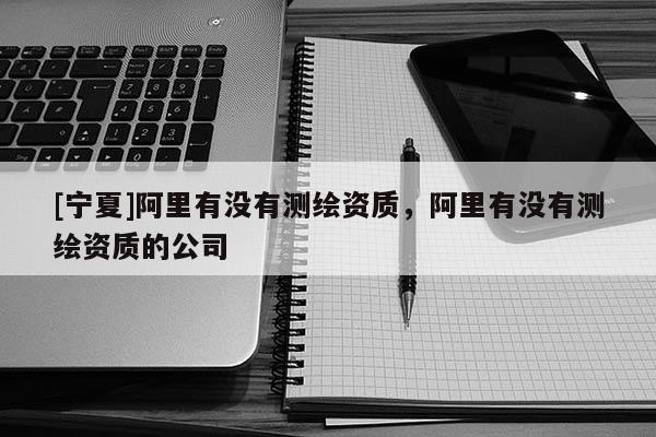 [寧夏]阿里有沒(méi)有測(cè)繪資質(zhì)，阿里有沒(méi)有測(cè)繪資質(zhì)的公司