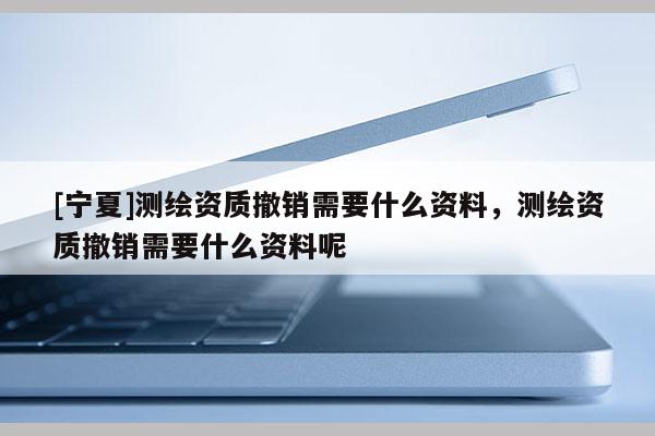[寧夏]測(cè)繪資質(zhì)撤銷需要什么資料，測(cè)繪資質(zhì)撤銷需要什么資料呢