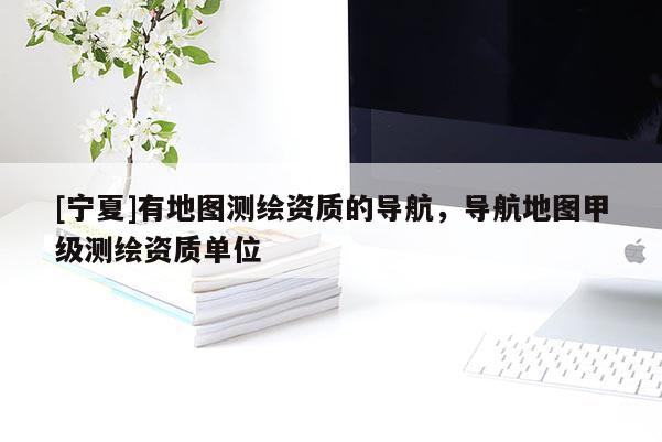 [寧夏]有地圖測繪資質(zhì)的導(dǎo)航，導(dǎo)航地圖甲級測繪資質(zhì)單位