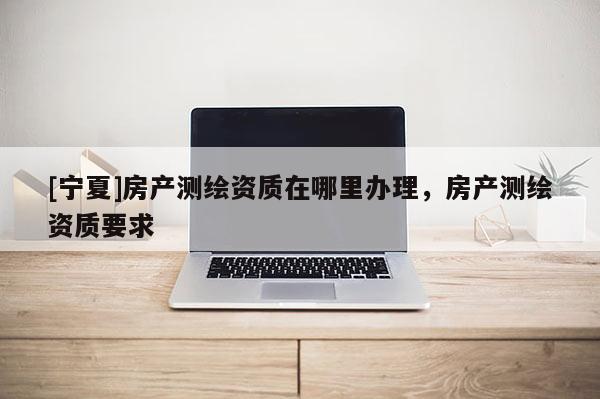 [寧夏]房產(chǎn)測(cè)繪資質(zhì)在哪里辦理，房產(chǎn)測(cè)繪資質(zhì)要求