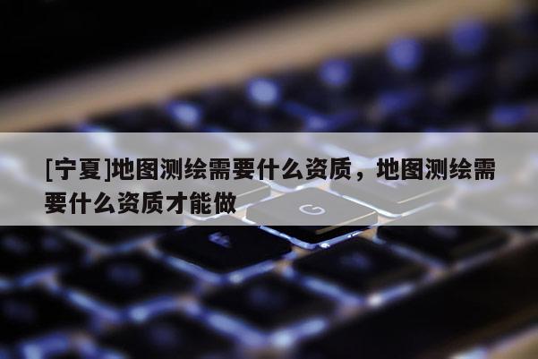 [寧夏]地圖測繪需要什么資質(zhì)，地圖測繪需要什么資質(zhì)才能做