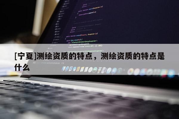 [寧夏]測繪資質(zhì)的特點(diǎn)，測繪資質(zhì)的特點(diǎn)是什么