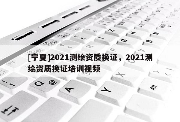 [寧夏]2021測繪資質(zhì)換證，2021測繪資質(zhì)換證培訓(xùn)視頻
