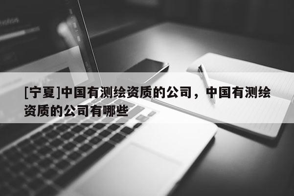 [寧夏]中國有測繪資質(zhì)的公司，中國有測繪資質(zhì)的公司有哪些