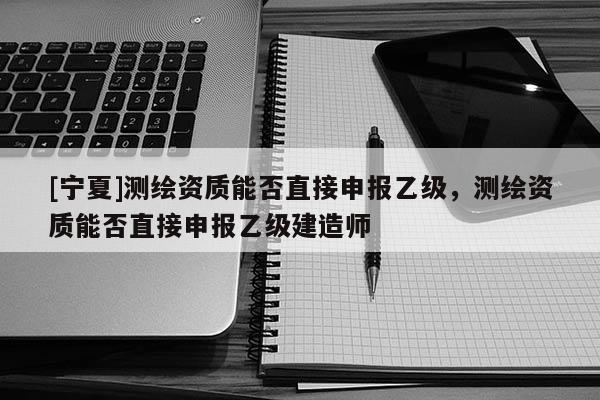 [寧夏]測(cè)繪資質(zhì)能否直接申報(bào)乙級(jí)，測(cè)繪資質(zhì)能否直接申報(bào)乙級(jí)建造師
