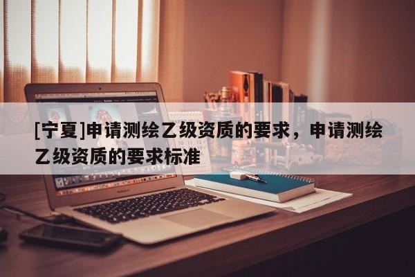 [寧夏]申請(qǐng)測繪乙級(jí)資質(zhì)的要求，申請(qǐng)測繪乙級(jí)資質(zhì)的要求標(biāo)準(zhǔn)