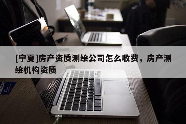 [寧夏]房產(chǎn)資質(zhì)測繪公司怎么收費，房產(chǎn)測繪機構(gòu)資質(zhì)