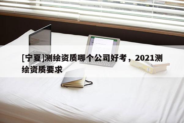 [寧夏]測(cè)繪資質(zhì)哪個(gè)公司好考，2021測(cè)繪資質(zhì)要求