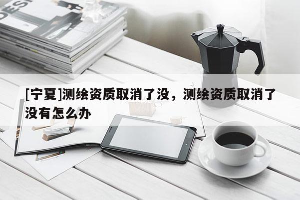 [寧夏]測(cè)繪資質(zhì)取消了沒(méi)，測(cè)繪資質(zhì)取消了沒(méi)有怎么辦