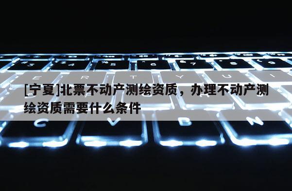[寧夏]北票不動產測繪資質，辦理不動產測繪資質需要什么條件