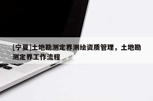 [寧夏]土地勘測(cè)定界測(cè)繪資質(zhì)管理，土地勘測(cè)定界工作流程