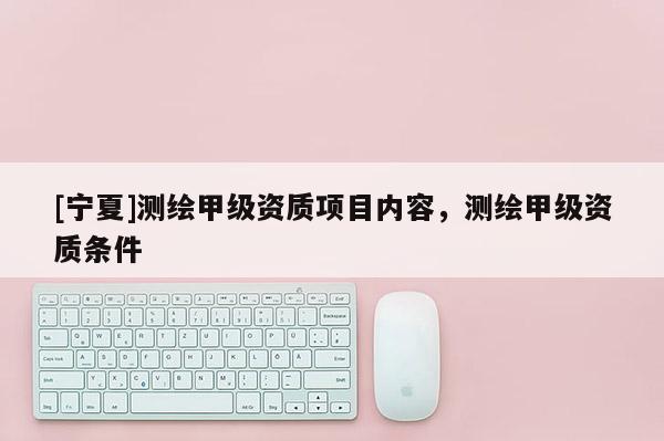 [寧夏]測(cè)繪甲級(jí)資質(zhì)項(xiàng)目內(nèi)容，測(cè)繪甲級(jí)資質(zhì)條件