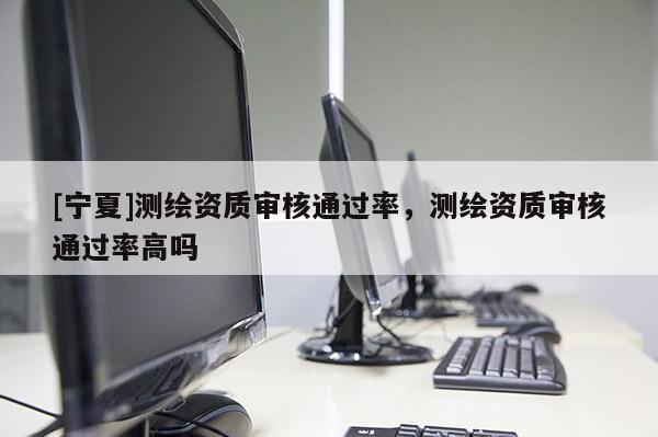 [寧夏]測(cè)繪資質(zhì)審核通過率，測(cè)繪資質(zhì)審核通過率高嗎