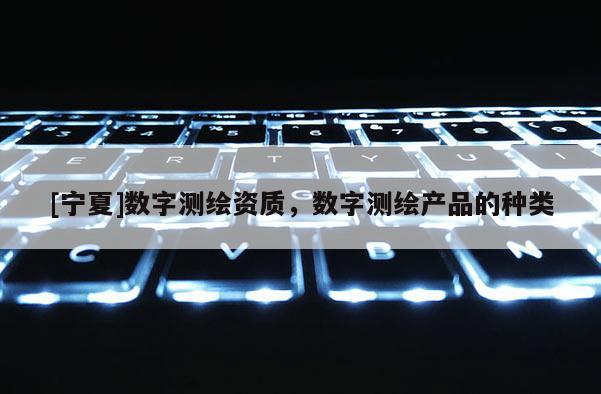 [寧夏]數(shù)字測繪資質，數(shù)字測繪產(chǎn)品的種類