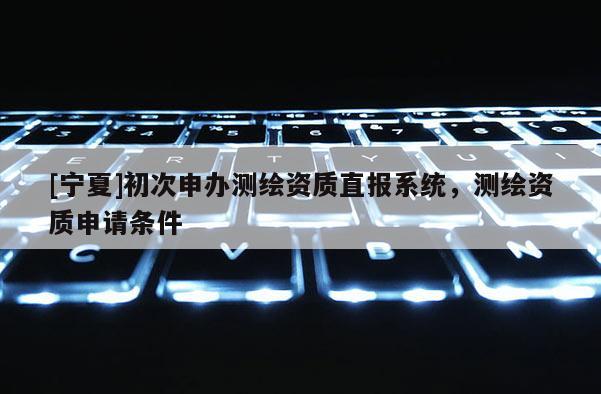 [寧夏]初次申辦測繪資質(zhì)直報系統(tǒng)，測繪資質(zhì)申請條件