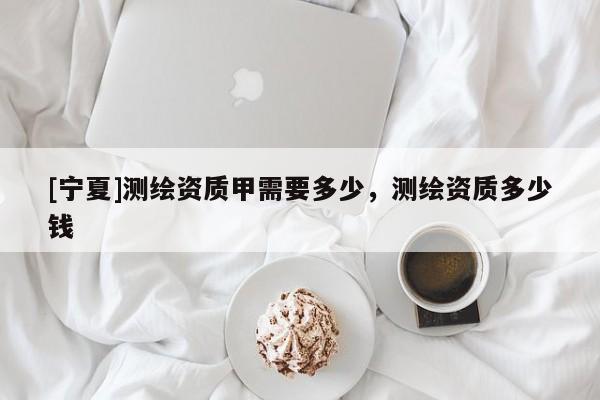 [寧夏]測繪資質(zhì)甲需要多少，測繪資質(zhì)多少錢