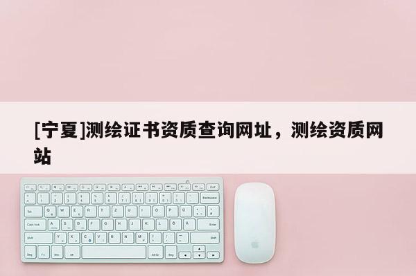 [寧夏]測繪證書資質(zhì)查詢網(wǎng)址，測繪資質(zhì)網(wǎng)站