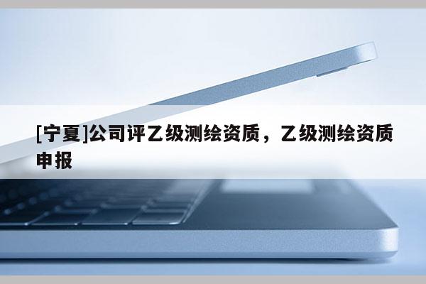 [寧夏]公司評乙級測繪資質(zhì)，乙級測繪資質(zhì)申報