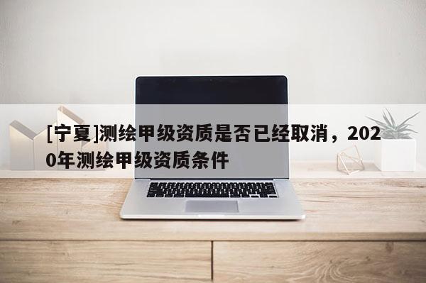 [寧夏]測繪甲級資質是否已經取消，2020年測繪甲級資質條件
