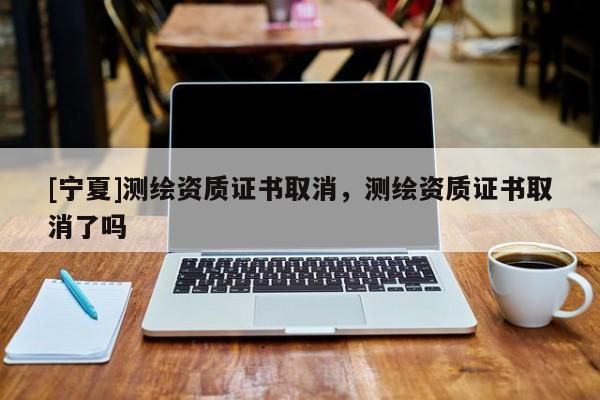 [寧夏]測(cè)繪資質(zhì)證書取消，測(cè)繪資質(zhì)證書取消了嗎