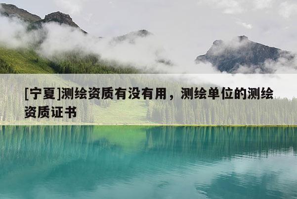 [寧夏]測繪資質(zhì)有沒有用，測繪單位的測繪資質(zhì)證書