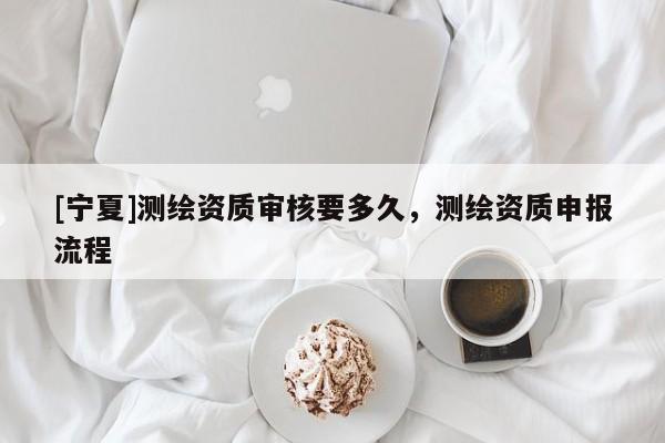 [寧夏]測繪資質(zhì)審核要多久，測繪資質(zhì)申報(bào)流程