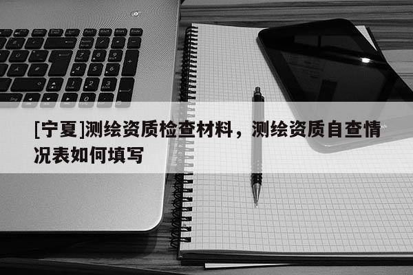 [寧夏]測繪資質檢查材料，測繪資質自查情況表如何填寫