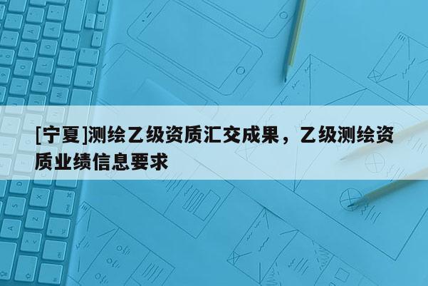 [寧夏]測繪乙級資質(zhì)匯交成果，乙級測繪資質(zhì)業(yè)績信息要求