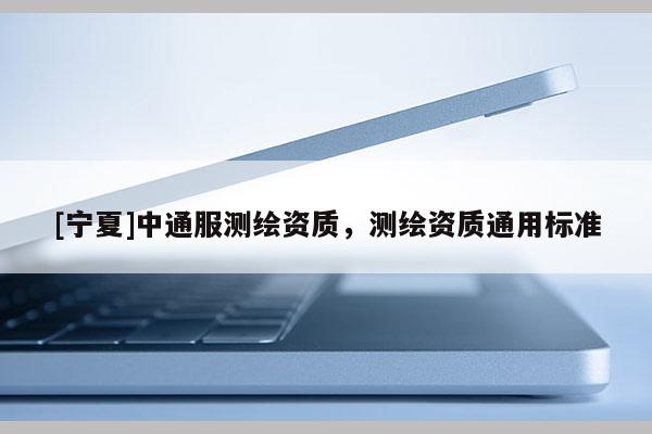 [寧夏]中通服測(cè)繪資質(zhì)，測(cè)繪資質(zhì)通用標(biāo)準(zhǔn)