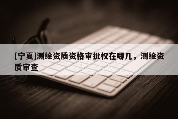 [寧夏]測繪資質(zhì)資格審批權(quán)在哪幾，測繪資質(zhì)審查