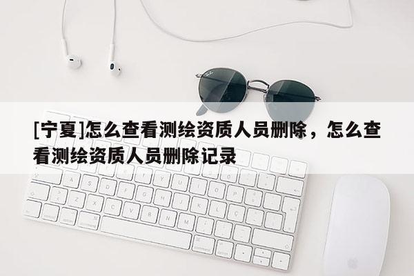 [寧夏]怎么查看測(cè)繪資質(zhì)人員刪除，怎么查看測(cè)繪資質(zhì)人員刪除記錄