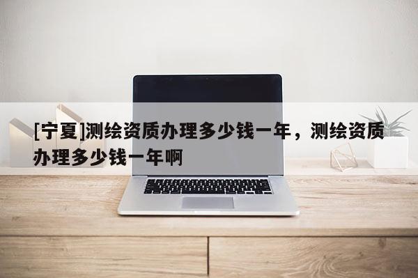 [寧夏]測繪資質(zhì)辦理多少錢一年，測繪資質(zhì)辦理多少錢一年啊