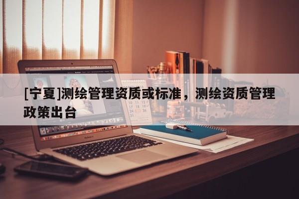 [寧夏]測(cè)繪管理資質(zhì)或標(biāo)準(zhǔn)，測(cè)繪資質(zhì)管理政策出臺(tái)