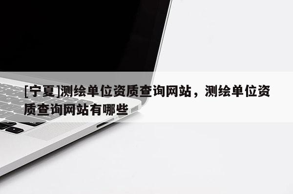 [寧夏]測繪單位資質查詢網站，測繪單位資質查詢網站有哪些