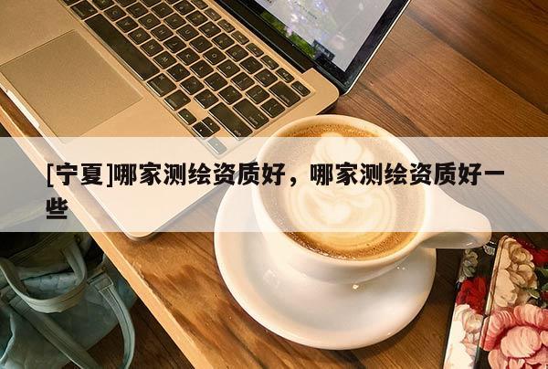 [寧夏]哪家測繪資質(zhì)好，哪家測繪資質(zhì)好一些